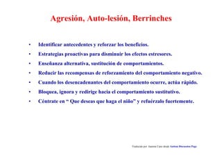Agresión, Auto-lesión, Berrinches
• Identificar antecedentes y reforzar los beneficios.
• Estrategias proactivas para disminuir los efectos estresores.
• Enseñanza alternativa, sustitución de comportamientos.
• Reducir las recompensas de reforzamiento del comportamiento negativo.
• Cuando los desencadenantes del comportamiento ocurre, actúa rápido.
• Bloquea, ignora y redirige hacia el comportamiento sustitutivo.
• Céntrate en “ Que deseas que haga el niño” y refuérzalo fuertemente.
Traducido por Juanma Cano desde Autism Discussion Page
 