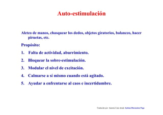 Auto-estimulación
Aleteo de manos, chasquear los dedos, objetos giratorios, balanceo, hacer
piruetas, etc.
Propósito:
1. Falta de actividad, aburrimiento.
2. Bloquear la sobre-estimulación.
3. Modular el nivel de excitación.
4. Calmarse a sí mismo cuando está agitado.
5. Ayudar a enfrentarse al caos e incertidumbre.
Traducido por Juanma Cano desde Autism Discussion Page
 