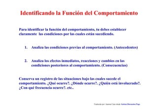 Identificando la Función del Comportamiento
Traducido por Juanma Cano desde Autism Discussion Page
Para identificar la función del comportamiento, tu debes establecer
claramente las condiciones por las cuales están sucediendo.
1. Analiza las condiciones previas al comportamiento. (Antecedentes)
2. Analiza los efectos inmediatos, reacciones y cambios en las
condiciones posteriores al comportamiento. (Consecuencias)
Conserva un registro de las situaciones bajo las cuales sucede el
comportamiento. ¿Qué ocurre?. ¿Dónde ocurre?. ¿Quién está involucrado?.
¿Con qué frecuencia ocurre?. etc..
 