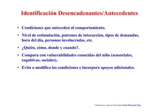 Identificación Desencadenantes/Antecedentes
Traducido por Juanma Cano desde Autism Discussion Page
• Condiciones que anteceden al comportamiento.
• Nivel de estimulación, patrones de interacción, tipos de demandas,
hora del día, personas involucradas, etc.
• ¿Quién, cómo, donde y cuando?.
• Compara con vulnerabilidades conocidas del niño (sensoriales,
cognitivas, sociales).
• Evita o modifica las condiciones e incorpora apoyos adicionales.
 