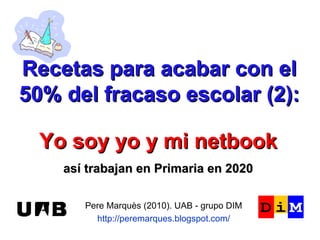 Recetas para acabar con el 50% del fracaso escolar (2): Pere Marquès (2010). UAB - grupo DIM http://peremarques.blogspot.com/ Yo soy yo y mi netbook así trabajan en Primaria en 2020 