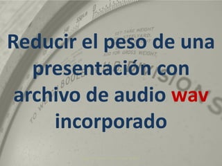 Ángel R. Puente Pérez. Diciembre 2010 Reducir el peso de una presentación con archivo de audio wavincorporado 