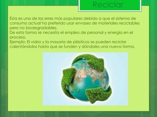 Reciclar
Ésta es una de las erres más populares debido a que el sistema de
consumo actual ha preferido usar envases de materiales reciclables
pero no biodegradables.
De esta forma se necesita el empleo de personal y energía en el
proceso.
Ejemplo: El vidrio y la mayoría de plásticos se pueden reciclar
calentándolos hasta que se funden y dándoles una nueva forma.