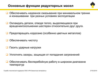 Основные функции редукторных масел
 Обеспечивать надежное смазывание при минимальном трении
и изнашивании при разных условиях эксплуатации
 Охлаждать детали, отводя тепло, выделяющееся при
вращении/скольжении шестерен относительно друг друга.
 Предотвращать коррозию (особенно цветных металлов)
 Обеспечивать чистоту
 Гасить ударные нагрузки
 Уплотнять зазоры, защищая от попадания загрязнений
 Обеспечивать бесперебойную работу в широком диапазоне
температур
Служба технической поддержки ООО «РН-Смазочные материалы» 27.05.2014
 