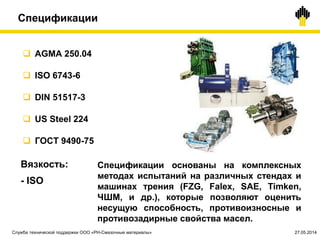 Спецификации
 AGMA 250.04
 ISO 6743-6
 DIN 51517-3
 US Steel 224
 ГОСТ 9490-75
Спецификации основаны на комплексных
методах испытаний на различных стендах и
машинах трения (FZG, Falex, SAE, Timken,
ЧШМ, и др.), которые позволяют оценить
несущую способность, противоизносные и
противозадирные свойства масел.
Вязкость:
- ISO
Служба технической поддержки ООО «РН-Смазочные материалы» 27.05.2014
 