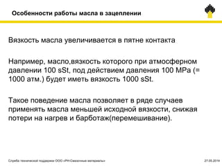 Особенности работы масла в зацеплении
Вязкость масла увеличивается в пятне контакта
Например, масло,вязкость которого при атмосферном
давлении 100 sSt, под действием давления 100 МРа (=
1000 атм.) будет иметь вязкость 1000 sSt.
Такое поведение масла позволяет в ряде случаев
применять масла меньшей исходной вязкости, снижая
потери на нагрев и барботаж(перемешивание).
Служба технической поддержки ООО «РН-Смазочные материалы» 27.05.2014
 
