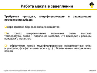 Работа масла в зацеплении
Требуются присадки, модифицирующие и защищающие
поверхности зубьев:
 серо-фосфор-бор-содержащие вещества
 в точках микроконтактов возникают очень высокие
температуры, около Т плавления металла, что приводит к реакции
присадки с металлом
 - образуются тонкие модифицированные поверхностные слои
(сульфаты, фосфаты металлов и др.) с более низким напряжением
сдвига
Служба технической поддержки ООО «РН-Смазочные материалы» 27.05.2014
 