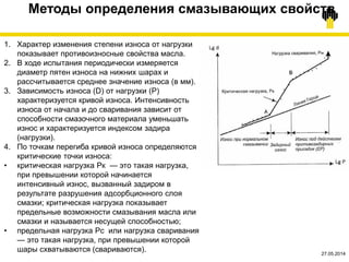 19.03.2015©TNK
1. Характер изменения степени износа от нагрузки
показывает противоизносные свойства масла.
2. В ходе испытания периодически измеряется
диаметр пятен износа на нижних шарах и
рассчитывается среднее значение износа (в мм).
3. Зависимость износа (D) от нагрузки (Р)
характеризуется кривой износа. Интенсивность
износа от начала и до сваривания зависит от
способности смазочного материала уменьшать
износ и характеризуется индексом задира
(нагрузки).
4. По точкам перегиба кривой износа определяются
критические точки износа:
• критическая нагрузка Рк — это такая нагрузка,
при превышении которой начинается
интенсивный износ, вызванный задиром в
результате разрушения адсорбционного слоя
смазки; критическая нагрузка показывает
предельные возможности смазывания масла или
смазки и называется несущей способностью;
• предельная нагрузка Рс или нагрузка сваривания
— это такая нагрузка, при превышении которой
шары схватываются (свариваются).
Методы определения смазывающих свойств
27.05.2014
 