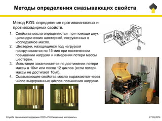 Методы определения смазывающих свойств
Метод FZG: определение противоизносных и
противозадирных свойств.
1. Свойства масла определяются при помощи двух
цилиндрических шестерней, погруженных в
исследуемое масло.
2. Шестерни, находящиеся под нагрузкой
прокручиваются по 15 мин при постепенном
повышении нагрузки и измерении потери массы
шестерен.
3. Испытание заканчивается по достижении потери
массы в 10мг или после 12 циклов (если потери
массы не достигают 10мг).
4. Смазывающие свойства масла выражаются через
число выдержанных циклов повышения нагрузки.
Служба технической поддержки ООО «РН-Смазочные материалы» 27.05.2014
 