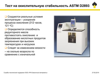 Тест на окислительную стабильность ASTM D2893
 Создаются реальные условия
эксплуатации – ускорение
процесса окисления (312 часов,
121 оС)
 Определяется способность
редукторного масла
противостоять окислению и
образованию кислотных продуктов
загрязнения при высоких
температурах и нагрузках
 Следят за изменением вязкости
– на сколько возросла по
сравнению с изначальной
Служба технической поддержки ООО «РН-Смазочные материалы» 27.05.2014
 
