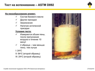 Тест на вспенивание – ASTM D892
На пенообразование влияет:
 Состав базового масла
 Другие присадки
 Загрязнения
 Наличие антипенной
присадки
Условия теста:
 Измеряется объем пены,
после пропускания
воздуха в течение 10
минут
 2 образца – чем меньше
пены, тем лучше
I: 24oC
II: 94oC (второй образец)
III: 24oC (второй образец)
Служба технической поддержки ООО «РН-Смазочные материалы» 27.05.2014
 