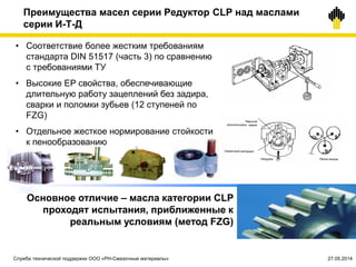 Преимущества масел серии Редуктор CLP над маслами
серии И-Т-Д
Основное отличие – масла категории CLP
проходят испытания, приближенные к
реальным условиям (метод FZG)
• Соответствие более жестким требованиям
стандарта DIN 51517 (часть 3) по сравнению
с требованиями ТУ
• Высокие EP свойства, обеспечивающие
длительную работу зацеплений без задира,
сварки и поломки зубьев (12 ступеней по
FZG)
• Отдельное жесткое нормирование стойкости
к пенообразованию
Служба технической поддержки ООО «РН-Смазочные материалы» 27.05.2014
 