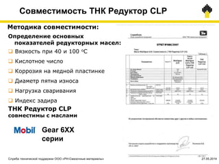 48
Методика совместимости:
ТНК Редуктор CLP
совместимы с маслами
Определение основных
показателей редукторных масел:
 Вязкость при 40 и 100 оС
 Кислотное число
 Коррозия на медной пластинке
 Диаметр пятна износа
 Нагрузка сваривания
 Индекс задира
Gear 6ХХ
серии
Совместимость ТНК Редуктор CLP
Служба технической поддержки ООО «РН-Смазочные материалы» 27.05.2014
 