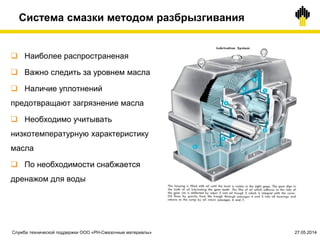 Система смазки методом разбрызгивания
 Наиболее распространеная
 Важно следить за уровнем масла
 Наличие уплотнений
предотвращают загрязнение масла
 Необходимо учитывать
низкотемпературную характеристику
масла
 По необходимости снабжается
дренажом для воды
Служба технической поддержки ООО «РН-Смазочные материалы» 27.05.2014
 