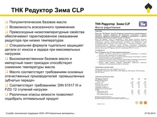 ТНК Редуктор Зима CLP
 Полусинтетическое базовое масло
 Возможность всесезонного применения
 Превосходные низкотемпературные свойства
обеспечивают гарантированное смазывание
редуктора при низких температурах
 Специальная формула тщательно защищает
детали от износа и задира при максимальных
нагрузках
 Высококачественное базовое масло и
импортный пакет присадок способствуют
снижению температуры масла
 Масло соответствует требованиям основных
отечественных производителей промышленных
зубчатых передач
 Соответствует требованиям: DIN 51517 III и
FZG 12 ступеней нагрузки
 Различные классы вязкости позволяют
подобрать оптимальный продукт
Служба технической поддержки ООО «РН-Смазочные материалы» 27.05.2014
 