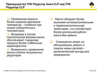 Преимущества ТНК Редуктор Зима CLP над ТНК
Редуктор CLP
 Применения масла в
более широком диапазоне
температур – особенно при
низких отрицательных
температурах
 Входящее в состав
синтетическое базовое масло
обеспечивает товарному
продукту более стабильные
характеристики
 Возможность применения
масла в более нагруженных
редукторах
 Масло обладает более
высокими антиокислительными
и термоокислительными
свойствами, что способствует
более длительной работе
масла без замены
 Сокращение затрат на
обслуживание, ремонт и
покупку новых деталей –
дополнительная выгода для
предприятия
Служба технической поддержки ООО «РН-Смазочные материалы» 27.05.2014
 