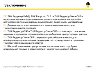 Заключение
 ТНК Редуктор И-Т-Д, ТНК Редуктор CLP и ТНК Редуктор Зима CLP –
передовые масла предназначенные для использования в импортной и
отечественной технике наряду с импортными смазочными материалами
 Данные масла изготавливаются с использованием импортных
технологий и пакета присадок
 ТНК Редуктор CLP и ТНК Редуктор Зима CLP соответствуют основным
мировым стандартам устанавливающим требования к редукторным маслам
 ТНК Редуктор Зима CLP специально разработанное масло для
применения в промышленных редукторах, эксплуатирующихся при низких
температурах окружающего воздуха
 Широкий ассортимент редукторных масел позволяет подобрать
оптимальный продукт в зависимости от конкретных условий работы
Служба технической поддержки ООО «РН-Смазочные материалы» 27.05.2014
 