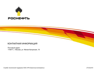 Почтовый адрес:
119071, г. Москва, ул. Малая Калужская, 19
КОНТАКТНАЯ ИНФОРМАЦИЯ
27.05.2014Служба технической поддержки ООО «РН-Смазочные материалы»
 