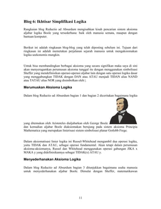 Blog 6: Ikhtisar Simplifikasi Logika 
Rangkaian blog Reductio ad Absurdum mengisahkan kisah pencarian sistem aksioma 
aljabar logika Boole yang tersederhana: baik oleh manusia semata, maupun dengan 
bantuan komputer. 
Berikut ini adalah ringkasan blog-blog yang telah diposting sebelum ini. Tujuan dari 
ringkasan ini adalah memetakan perjalanan sejarah manusia untuk mengaksiomakan 
logika seekonomis mungkin. 
Untuk bisa membandingkan berbagai aksioma yang secara signifikan maka saya di sini 
akan menyeragamkan perumusan aksioma tunggal itu dengan menggunakan simbolisasi 
Sheffer yang mendefinisikan operasi-operasi aljabar lain dengan satu operasi logika dasar 
yang menggabungkan TIDAK dengan DAN atau ATAU menjadi TIDAN alias NAND 
atau TATAU alias NOR yang disimbolkan oleh |. 
Merumuskan Aksioma Logika 
Dalam blog Reductio ad Absurdum bagian 1 dan bagian 2 diceritakan bagaimana logika 
yang ditemukan oleh Aristoteles dialjabarkan oleh George Boole 
dan kemudian aljabar Boole diaksiomakan berujung pada sistem aksioma Principia 
Mathematica yang merupakan linierisasi sistem simbolisasi planar Gotlobb Frege. 
Dalam aksiomatisasi linier logika ini Russel-Whitehead mengambil dua operasi logika, 
yaitu TIDAK dan ATAU, sebagai operasi fundamental. Akan tetapi dalam perumusan 
aksioma-aksiomanya, Russel dan Whitehead menggunakan operasi gabungan JIKA x 
MAKA y yang didefinisikannya sebagai TIDAK(x) ATAU y. 
Menyederhanakan Aksioma Logika 
Dalam blog Reductio ad Absurdum bagian 3 ditunjukkan bagaimana usaha manusia 
untuk menyederhanakan aljabar Boole. Dimulai dengan Sheffer, matematikawan 
11 
 