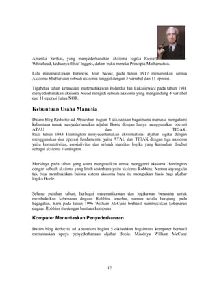 Amerika Serikat, yang menyederhanakan aksioma logika Russell - 
Whitehead, keduanya filsuf Inggris, dalam buku mereka Principia Mathematica. 
Lalu matematikawan Perancis, Jean Nicod, pada tahun 1917 menurunkan semua 
Aksioma Sheffer dari sebuah aksioma tunggal dengan 5 variabel dan 11 operasi. 
Tigabelas tahun kemudian, matematikawan Polandia Jan Lukasiewicz pada tahun 1931 
menyederhanakan aksioma Nicod menjadi sebuah aksioma yang mengandung 4 variabel 
dan 11 operasi | atau NOR. 
Kebuntuan Usaha Manusia 
Dalam blog Reductio ad Absurdum bagian 4 dikisahkan bagaimana manusia mengalami 
kebuntuan untuk menyederhanakan aljabar Boole dengan hanya menggunakan operasi 
ATAU dan TIDAK. 
Pada tahun 1933 Huntington menyederhanakan aksiomatisasi aljabar logika dengan 
menggunakan dua operasi fundamental yaitu ATAU dan TIDAK dengan tiga aksioma 
yaitu komutativitas, asosiativitas dan sebuah identitas logika yang kemudian disebut 
sebagai aksioma Huntington. 
Muridnya pada tahun yang sama mengusulkan untuk mengganti aksioma Huntington 
dengan sebuah aksioma yang lebih sederhana yaitu aksioma Robbins. Namun sayang dia 
tak bisa membuktikan bahwa sistem aksioma baru itu merupakan basis bagi aljabar 
logika Boole. 
Selama puluhan tahun, berbagai matematikawan dan logikawan berusaha untuk 
membuktikan kebenaran dugaan Robbins tersebut, namun selalu berujung pada 
kegagalan. Baru pada tahun 1996 William McCune berhasil membuktikan kebenaran 
dugaan Robbins itu dengan bantuan komputer. 
Komputer Menuntaskan Penyederhanaan 
Dalam blog Reductio ad Absurdum bagian 5 dikisahkan bagaimana komputer berhasil 
menuntaskan upaya penyederhanaan aljabar Boole. Misalnya William McCune 
12 
 