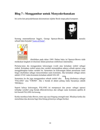 Blog 7 : Menggambar untuk Menyederhanakan 
Ini cerita lain penyederhanaan aksiomatisasi aljabar Boole tanpa pakai komputer. 
Seorang matematikawan Inggris, George Spencer-Brown , menulis 
sebuah buku berjudul "Laws of Form". 
diterbitkan pada tahun 1969. Dalam buku ini Spencer-Brown telah 
melakukan langkah revolusioner dalam penulisan simbolisasi matematika. 
Pertama-tama dia menggunakan kekosongan (void) atau ketiadaan simbol sebagai 
simbol. Ketiadaan simbol antara dua variabel menunjukkan adanya sebuah operasi yang 
menggabungkan kedua variabel itu. Sementara itu kekosongan dalam perumusan suatu 
fungsi disebutkan sebagai mencerminkan suatu konstanta. Jika ketiadaan sebagai antara 
adalah ATAU maka konstanta ketiadaan adalah SALAH 
Sementara itu dia juga menggunakan sebuah simbol siku yang disebutnya sebagai 
"PALANG" atau "CROSS". Jika x berada di dalam palang maka bacaannya adalah 
TIDAK(x). 
Seperti halnya kekosongan, PALANG ini mempunyai dua peran: sebagai operasi 
terhadap variabel yang berada dibawah-kirinya dan sebagai suatu konstanta apabila di 
kiri bawah PALANG itu kosong. 
Ketika membaca buku Brown, tentu saja saya bingung setengah mati. Misalnya ketika dia 
menuliskan dua aksioma bagi ilmu hitung primernya sebagai berikut: 
14 
 