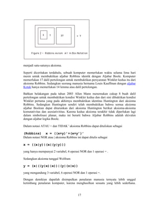 menjadi satu-satunya aksioma. 
Seperti diceritakan terdahulu, sebuah komputer memerlukan waktu selama lima hari 
mesin untuk membuktikan aljabar Robbins identik dengan Aljabar Boole. Komputer 
memerlukan 17 dalil pertolongan untuk membuktikan persyaratan Winkler kedua itu dari 
aksioma Robbins. Sedangkan seorang manusia bernama Louis Kauffman dengan aljabar 
Kotak hanya memerlukan 14 lemma atau dalil pertolongan. 
Bahkan belakangan pada tahun 2003 Allen Mann menemukan cukup 8 buah dalil 
pertolongan untuk membuktikan kondisi Winkler kedua dan dari sini dibuktikan kondisi 
Winkler pertama yang pada akhirnya membuktikan identitas Huntington dari aksioma 
Robbins. Sedangkan Huntington sendiri telah membuktikan bahwa semua aksioma 
aljabar Boolean dapat diturunkan dari aksioma Huntington berikut aksioma-aksioma 
komutativitas dan asosiativititas. Karena kedua aksioma terakhir tidak diperlukan lagi 
dalam simbolisasi planar, maka ini berarti bahwa Aljabar Robbins adalah ekivalen 
dengan aljabar logika Boole. 
Dalam notasi ATAU + dan TIDAK ' aksioma Robbins dapat dituliskan sebagai 
(Robbins) x = ((x+y)’+(x+y’)’ 
Dalam notasi NOR atau | aksioma Robbins ini dapat ditulis sebagai 
x = ((x|y)|(x|(y|y))) 
yang hanya mempunyai 2 variabel, 4 operasi NOR dan 1 operasi = . 
Sedangkan aksioma tunggal Wolfram 
y = (x|((y|x)|x))|(y|(z|x)) 
yang mengandung 3 variabel, 6 operasi NOR dan 1 operasi =. 
Dengan demikian dapatlah disimpulkan penalaran manusia ternyata lebih unggul 
ketimbang penalaran komputer, karena menghasilkan sesuatu yang lebih sederhana. 
17 
 