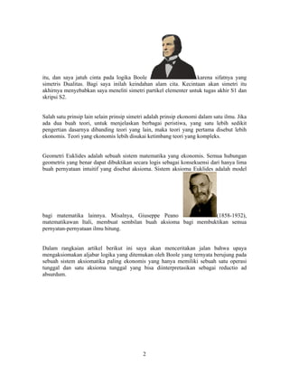 itu, dan saya jatuh cinta pada logika Boole karena sifatnya yang 
simetris Dualitas. Bagi saya inilah keindahan alam cita. Kecintaan akan simetri itu 
akhirnya menyebabkan saya meneliti simetri partikel elementer untuk tugas akhir S1 dan 
skripsi S2. 
Salah satu prinsip lain selain prinsip simetri adalah prinsip ekonomi dalam satu ilmu. Jika 
ada dua buah teori, untuk menjelaskan berbagai peristiwa, yang satu lebih sedikit 
pengertian dasarnya dibanding teori yang lain, maka teori yang pertama disebut lebih 
ekonomis. Teori yang ekonomis lebih disukai ketimbang teori yang kompleks. 
Geometri Euklides adalah sebuah sistem matematika yang ekonomis. Semua hubungan 
geometris yang benar dapat dibuktikan secara logis sebagai konsekuensi dari hanya lima 
buah pernyataan intuitif yang disebut aksioma. Sistem aksioma Euklides adalah model 
bagi matematika lainnya. Misalnya, Giuseppe Peano (1858-1932), 
matematikawan Itali, membuat sembilan buah aksioma bagi membuktikan semua 
pernyatan-pernyataan ilmu hitung. 
Dalam rangkaian artikel berikut ini saya akan menceritakan jalan bahwa upaya 
mengaksiomakan aljabar logika yang ditemukan oleh Boole yang ternyata berujung pada 
sebuah sistem aksiomatika paling ekonomis yang hanya memiliki sebuah satu operasi 
tunggal dan satu aksioma tunggal yang bisa diinterpretasikan sebagai reductio ad 
absurdum. 
2 
 