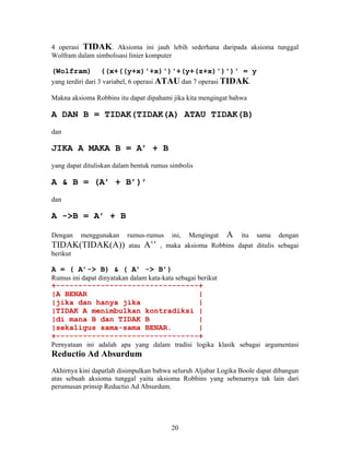 4 operasi TIDAK. Aksioma ini jauh lebih sederhana daripada aksioma tunggal 
Wolfram dalam simbolisasi linier komputer 
(Wolfram) ((x+((y+x)'+x)')'+(y+(z+x)')')' = y 
yang terdiri dari 3 variabel, 6 operasi ATAU dan 7 operasi TIDAK. 
Makna aksioma Robbins itu dapat dipahami jika kita mengingat bahwa 
A DAN B = TIDAK(TIDAK(A) ATAU TIDAK(B) 
dan 
JIKA A MAKA B = A’ + B 
yang dapat dituliskan dalam bentuk rumus simbolis 
A & B = (A’ + B’)’ 
dan 
A ->B = A’ + B 
Dengan menggunakan rumus-rumus ini, Mengingat A itu sama dengan 
TIDAK(TIDAK(A)) atau A’’ , maka aksioma Robbins dapat ditulis sebagai 
berikut 
A = ( A’-> B) & ( A’ -> B’) 
Rumus ini dapat dinyatakan dalam kata-kata sebagai berikut 
+--------------------------------+ 
|A BENAR | 
|jika dan hanya jika | 
|TIDAK A menimbulkan kontradiksi | 
|di mana B dan TIDAK B | 
|sekaligus sama-sama BENAR. | 
+--------------------------------+ 
Pernyataan ini adalah apa yang dalam tradisi logika klasik sebagai argumentasi 
Reductio Ad Absurdum 
Akhirnya kini dapatlah disimpulkan bahwa seluruh Aljabar Logika Boole dapat dibangun 
atas sebuah aksioma tunggal yaitu aksioma Robbins yang sebenarnya tak lain dari 
perumusan prinsip Reductio Ad Absurdum. 
20 
 