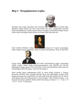 Blog 2 : Mengaljabarkan Logika 
Semenjak ilmu Logika ditemukan oleh Aristoteles ilmu tersebut dapat 
dikatakan sebagai bagian dari ilmu sastra karena kita harus menggunakan kata-kata 
dalam memaparkannya. Namun karena sulitnya, orangpun menciptakan berbagai macam 
simbol untuk menyingkat hukum-hukum itu, namun masih saja tetap sulit. 
Filsuf Gottfried Wilhelm Leibniz di abad ke-17 masehi memimpikan 
logika sebagai cabang matematika, tetapi tak dapat menemukannya. Baru di abad XIX, 
George Boole (1815-1864) matematikawan Inggris menemukan 
Aljabar Logika. Dalam logika pernyataan-pernyataan yang BENAR dan SALAH 
digabungkan dengan operasi ATAU dan DAN. Untuk mematematikkan logika maka dia 
melambangkan BENAR dengan 1 dan SALAH dengan 0. 
Boole melihat bahwa penggabungan DAN itu mirip dengan perkalian x. Soalnya 
pernyataan BENAR hanya menjadi BENAR hanya jika digabungkan melalui DAN 
dengan pernyataan lain yang BENAR, lain dari pada itu hasilnya adalah SALAH. Hal ini 
mirip dengan fakta ilmu hitung dimana 1 hanya menjadi 1 jika di kalikan dengan 1, lain 
dari pada itu hasilnya adalah 0. Dalam simbol ilmu hitung, ini berarti 1 x 1 = 1 dan 1 x 0 
= 0 X 1 = 0 X 0 = 0. Mirip kan? 
3 
 
