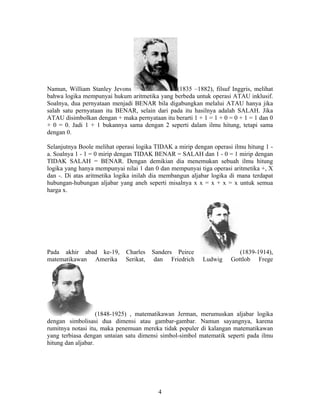 Namun, William Stanley Jevons (1835 –1882), filsuf Inggris, melihat 
bahwa logika mempunyai hukum aritmetika yang berbeda untuk operasi ATAU inklusif. 
Soalnya, dua pernyataan menjadi BENAR bila digabungkan melalui ATAU hanya jika 
salah satu pernyataan itu BENAR, selain dari pada itu hasilnya adalah SALAH. Jika 
ATAU disimbolkan dengan + maka pernyataan itu berarti 1 + 1 = 1 + 0 = 0 + 1 = 1 dan 0 
+ 0 = 0. Jadi 1 + 1 bukannya sama dengan 2 seperti dalam ilmu hitung, tetapi sama 
dengan 0. 
Selanjutnya Boole melihat operasi logika TIDAK a mirip dengan operasi ilmu hitung 1 - 
a. Soalnya 1 - 1 = 0 mirip dengan TIDAK BENAR = SALAH dan 1 - 0 = 1 mirip dengan 
TIDAK SALAH = BENAR. Dengan demikian dia menemukan sebuah ilmu hitung 
logika yang hanya mempunyai nilai 1 dan 0 dan mempunyai tiga operasi aritmetika +, X 
dan -. Di atas aritmetika logika inilah dia membangun aljabar logika di mana terdapat 
hubungan-hubungan aljabar yang aneh seperti misalnya x x = x + x = x untuk semua 
harga x. 
Pada akhir abad ke-19, Charles Sanders Peirce (1839-1914), 
matematikawan Amerika Serikat, dan Friedrich Ludwig Gottlob Frege 
(1848-1925) , matematikawan Jerman, merumuskan aljabar logika 
dengan simbolisasi dua dimensi atau gambar-gambar. Namun sayangnya, karena 
rumitnya notasi itu, maka penemuan mereka tidak populer di kalangan matematikawan 
yang terbiasa dengan untaian satu dimensi simbol-simbol matematik seperti pada ilmu 
hitung dan aljabar. 
4 
 