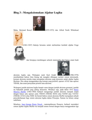 Blog 3 : Mengaksiomakan Aljabar Logika 
Maka, Bertrand Russel (1872-1972) dan Alfred North Whitehead 
(1861-1947) bekerja bersama untuk melinierkan kembali aljabar Frege 
dan berupaya membangun seluruh matematika dari hanya enam buah 
aksioma logika saja. Walaupun nanti Kurt Godel (1906-1978) 
membuktikan bahwa ilmu hitung tak mungkin dibangun melalui sistem aksiomatik, 
keenam aksioma mereka tetap merupakan aksioma yang ekonomis untuk aljabar logika 
Boolean. Dia cukup menggunakan dua konsep yang primitif, operasi ATAU dan operasi 
TIDAK, dan enam pernyataan primitif atau aksioma. 
Walaupun jumlah aksioma logika hampir sama dengan jumlah aksioma geometri, jumlah 
itu bukanlah jumlah yang paling ekonomis. Misalnya saja, pada tahun 1913 Henry 
Maurice Sheffer (1882-1964) berhasil mengurangi jumlah aksioma menjadi empat 
dengan hanya satu operasi yaitu TIDAN (TIDAK DAN) alias NAND atau TATAU 
(TIDAK ATAU) alias NOR. Ini berarti bahwa sistem aksioma Sheffer merupakan sebuah 
penyederhanaan bagi sistem aksioma logika dalam Principia. Namun itu belum cukup 
sederhana. 
Misalnya, Jean George Pierre Nicod , matematikawan Perancis, berhasil mereduksi 
sistem aljabar logika Sheffer itu menjadi sistem formal dengan hanya menggunakan tiga 
5 
 