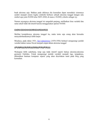 buah aksioma saja. Bahkan pada akhirnya dia kemudian dapat mereduksi sistemnya 
sendiri menjadi sistem logika simbolik berbasis sebuah aksioma tunggal dengan satu 
simbol saja yaitu NAND alias NOT-AND, di mana x NAND y ditulis sebagai x|y. 
Namun sayangnya aksioma tunggal ini sangatlah panjang, melibatkan lima variabel dan 
sama sekali tidak lah intuitif karena menggunakan operasi NAND. 
((a|(b|c))|((e|(e|e))|((d|b)|((a|d)|(a|d))))) 
Melihat kompleksnya aksioma tunggal itu, maka tentu saja orang akan berusaha 
menyederhanakannya lebih lanjut. 
Misalnya, pada tahun 1931, Jan Lukasiewicz (1878-1956) berhasil mengurangi jumlah 
variabel dalam rumus Nicod menjadi empat dalam aksioma tunggal 
((P|(Q|R))|((S|(S|S))|((S|Q)|((P|S)|(P|S))))) 
Walaupun lebih sederhana, tetap saja tidak intuitif seperti halnya aksioma-aksioma 
geometri Euklides. Untuk mengurangi jumlah variabel menjadi tiga, tampaknya, 
dibutuhkan bantuan komputer seperti yang akan diceritakan nanti pada blog yang 
kemudian. 
6 
 