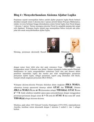 Blog 4 : Menyederhanakan Aksioma Aljabar Logika 
Perjalanan sejarah menunjukkan bahwa setelah aljabar proposisi logika Boole berhasil 
direduksi menjadi sistem 6 aksioma dan 2 operasi primitif dalam Principia Mathematica, 
reduksi ini terus berlanjut hingga ditemukannya sistem formal logika Jean Nicod dengan 
1 aksioma 1 operasi. Namun sayangnya aksioma Nicod itu sangatlah panjang dan sangat 
sulit dipahami. Walaupun begitu sejarah juga menunjukkan bahwa ternyata ada jalan-jalan 
lain untuk menyederhanakan aljabar logika. 
Memang, perumusan aksiomatik Russell - Whitehead 
dengan notasi linier lebih jelas dari pada sistemnya Frege yang 
menggunakan notasi 2-dimensi atau planar. Namun sayangnya, kedua penulis Principia 
Mathematica ini justru mengembalikan simbolisasi linier atau satu dimensi dalam 
penelitian matematika logika dan mereka pun telah menghilangkan perumusan 
pernyataan aljabar logika, sebagai persamaan, seperti yang ditemukan oleh Boole, 
menjadi sebuah rangkaian pernyataan JIKA MAKA. 
Walaupun aksioma-aksioma Principia dituliskan dalam rangkaian JIKA MAKA, 
sebenarnya konsep operasional dasarnya adalah ATAU dan TIDAK. Dimana 
JIKA a MAKA b atau a->b dirumuskan sebagai TIDAK(a) ATAU b atau 
a' + b. Itulah sebabnya terjadilah upaya-upaya penyederhanaan dengan menggunakan 
persamaan-persamaan dengan notasi a + b untuk a ATAU b dan notasi a' untuk 
TIDAK(a) sebagai aksioma-aksioma. 
Misalnya, pada tahun 1933 Edward Vermilye Huntington (1874-1952), matematikawan 
Amerika, membuat sistem aksiomatik dengan 3 aksioma 2 simbol (+ dan ') sebagai 
berikut 
7 
 
