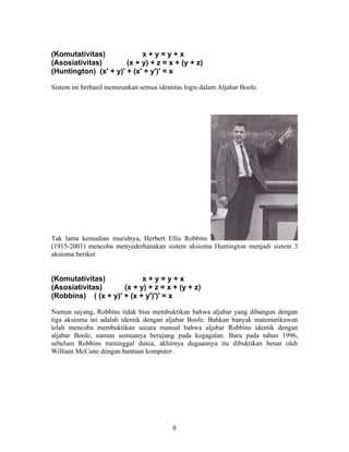 (Komutativitas) x + y = y + x 
(Asosiativitas) (x + y) + z = x + (y + z) 
(Huntington) (x' + y)' + (x' + y')' = x 
Sistem ini berhasil menurunkan semua identitas logis dalam Aljabar Boole. 
Tak lama kemudian muridnya, Herbert Ellis Robbins 
(1915-2001) mencoba menyederhanakan sistem aksioma Huntington menjadi sistem 3 
aksioma berikut 
(Komutativitas) x + y = y + x 
(Asosiativitas) (x + y) + z = x + (y + z) 
(Robbins) ( (x + y)' + (x + y')')' = x 
Namun sayang, Robbins tidak bisa membuktikan bahwa aljabar yang dibangun dengan 
tiga aksioma ini adalah identik dengan aljabar Boole. Bahkan banyak matematikawan 
telah mencoba membuktikan secara manual bahwa aljabar Robbins identik dengan 
aljabar Boole, namun semuanya berujung pada kegagalan. Baru pada tahun 1996, 
sebelum Robbins meninggal dunia, akhirnya dugaannya itu dibuktikan benar oleh 
William McCune dengan bantuan komputer . 
8 
 
