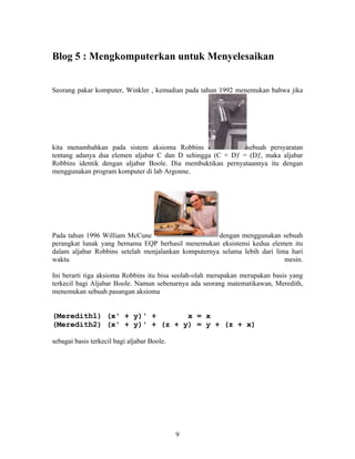 Blog 5 : Mengkomputerkan untuk Menyelesaikan 
Seorang pakar komputer, Winkler , kemudian pada tahun 1992 menemukan bahwa jika 
kita menambahkan pada sistem aksioma Robbins sebuah persyaratan 
tentang adanya dua elemen aljabar C dan D sehingga (C + D)' = (D)', maka aljabar 
Robbins identik dengan aljabar Boole. Dia membuktikan pernyataannya itu dengan 
menggunakan program komputer di lab Argonne. 
Pada tahun 1996 William McCune dengan menggunakan sebuah 
perangkat lunak yang bernama EQP berhasil menemukan eksistensi kedua elemen itu 
dalam aljabar Robbins setelah menjalankan komputernya selama lebih dari lima hari 
waktu mesin. 
Ini berarti tiga aksioma Robbins itu bisa seolah-olah merupakan merupakan basis yang 
terkecil bagi Aljabar Boole. Namun sebenarnya ada seorang matematikawan, Meredith, 
menemukan sebuah pasangan aksioma 
(Meredith1) (x' + y)' + x = x 
(Meredith2) (x' + y)' + (z + y) = y + (z + x) 
sebagai basis terkecil bagi aljabar Boole. 
9 
 