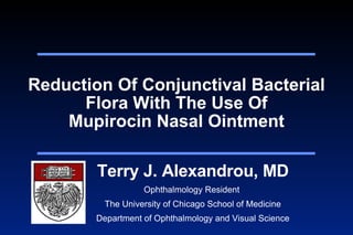 Reduction Of Conjunctival Bacterial Flora With The Use Of Mupirocin Nasal Ointment Terry J. Alexandrou, MD Ophthalmology Resident  The University of Chicago School of Medicine Department of Ophthalmology and Visual Science 