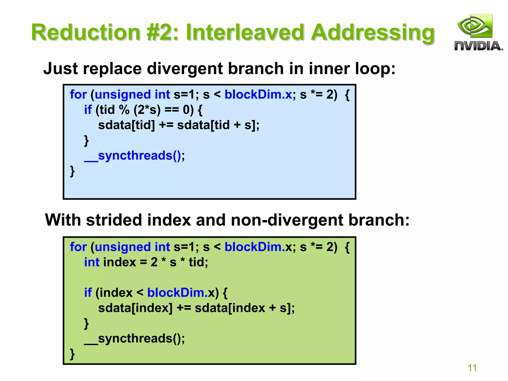 11
for (unsigned int s=1; s < blockDim.x; s *= 2) {
if (tid % (2*s) == 0) {
sdata[tid] += sdata[tid + s];
}
__syncthreads();
}
for (unsigned int s=1; s < blockDim.x; s *= 2) {
int index = 2 * s * tid;
if (index < blockDim.x) {
sdata[index] += sdata[index + s];
}
__syncthreads();
}
Reduction #2: Interleaved Addressing
Just replace divergent branch in inner loop:
With strided index and non-divergent branch:
 