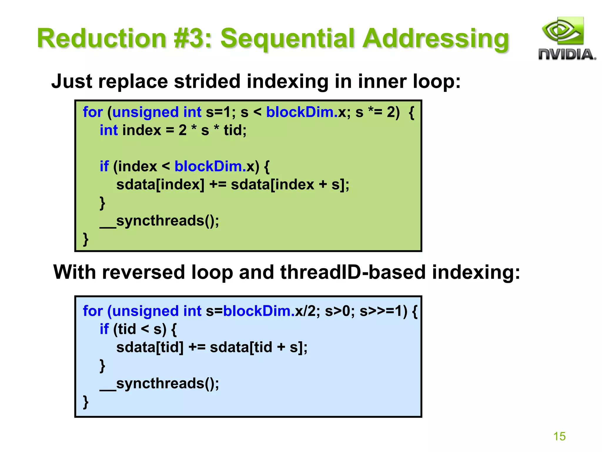 15
for (unsigned int s=1; s < blockDim.x; s *= 2) {
int index = 2 * s * tid;
if (index < blockDim.x) {
sdata[index] += sdata[index + s];
}
__syncthreads();
}
for (unsigned int s=blockDim.x/2; s>0; s>>=1) {
if (tid < s) {
sdata[tid] += sdata[tid + s];
}
__syncthreads();
}
Reduction #3: Sequential Addressing
Just replace strided indexing in inner loop:
With reversed loop and threadID-based indexing:
// Already using this
 