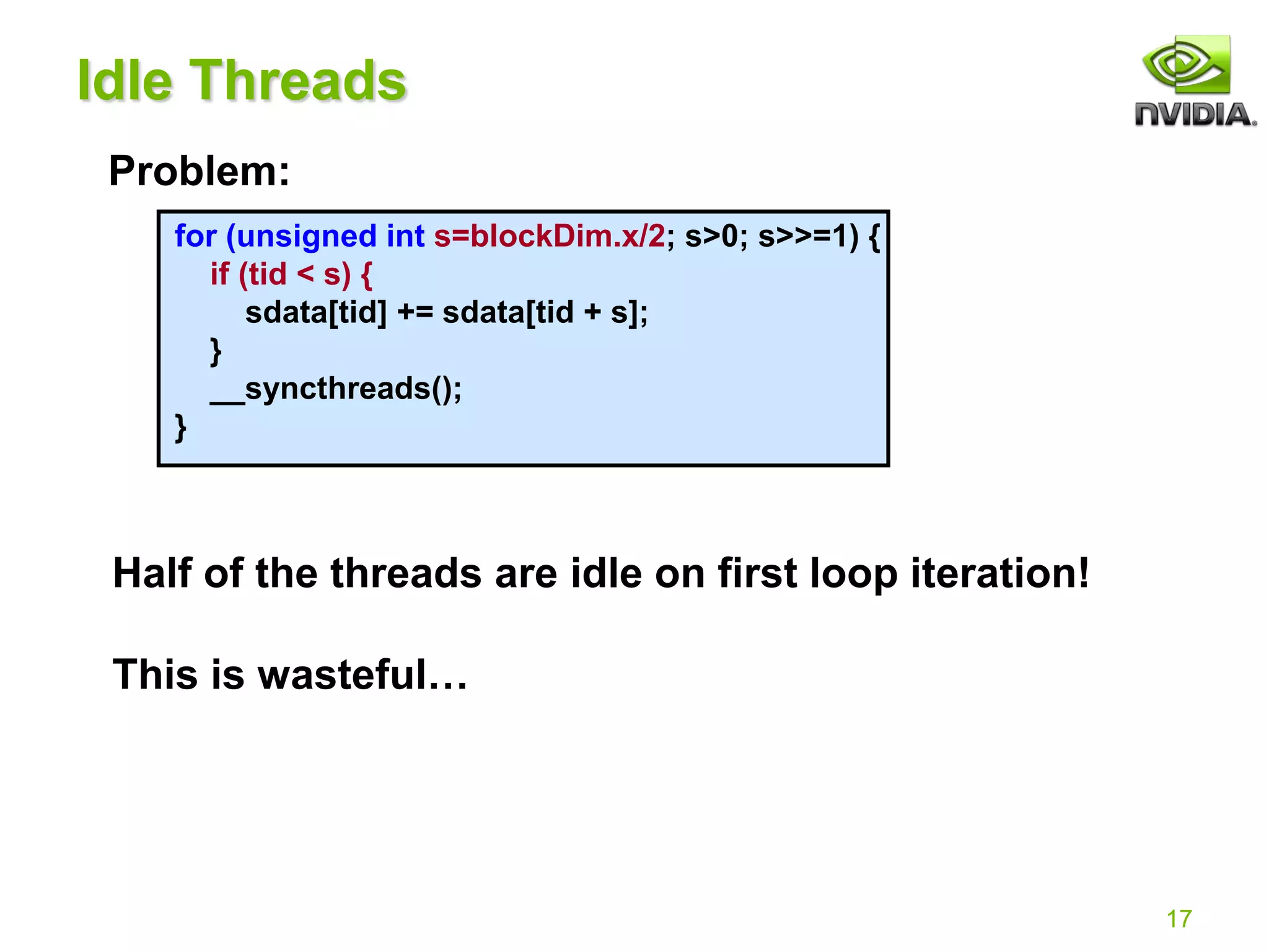 17
for (unsigned int s=blockDim.x/2; s>0; s>>=1) {
if (tid < s) {
sdata[tid] += sdata[tid + s];
}
__syncthreads();
}
Idle Threads
Problem:
Half of the threads are idle on first loop iteration!
This is wasteful…
 