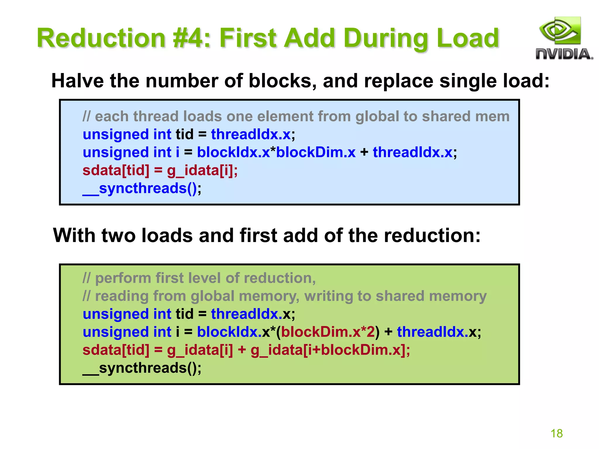 18
// each thread loads one element from global to shared mem
unsigned int tid = threadIdx.x;
unsigned int i = blockIdx.x*blockDim.x + threadIdx.x;
sdata[tid] = g_idata[i];
__syncthreads();
// perform first level of reduction,
// reading from global memory, writing to shared memory
unsigned int tid = threadIdx.x;
unsigned int i = blockIdx.x*(blockDim.x*2) + threadIdx.x;
sdata[tid] = g_idata[i] + g_idata[i+blockDim.x];
__syncthreads();
Reduction #4: First Add During Load
Halve the number of blocks, and replace single load:
With two loads and first add of the reduction:
 