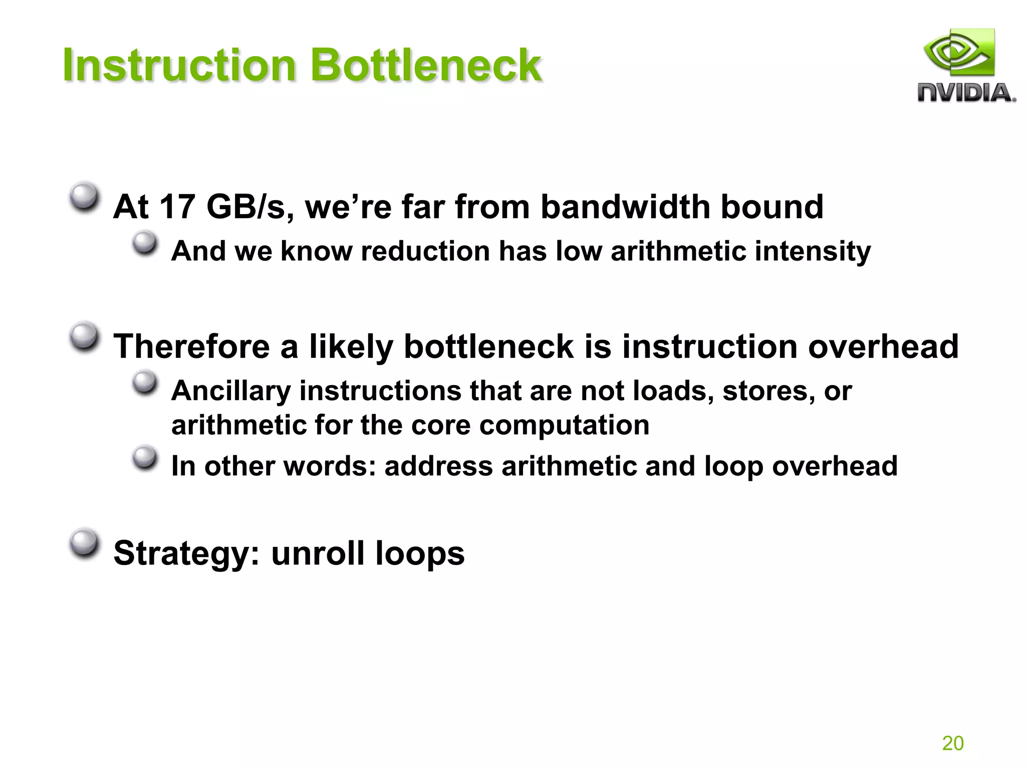 20
Instruction Bottleneck
At 17 GB/s, we’re far from bandwidth bound
And we know reduction has low arithmetic intensity
Therefore a likely bottleneck is instruction overhead
Ancillary instructions that are not loads, stores, or
arithmetic for the core computation
In other words: address arithmetic and loop overhead
Strategy: unroll loops
 