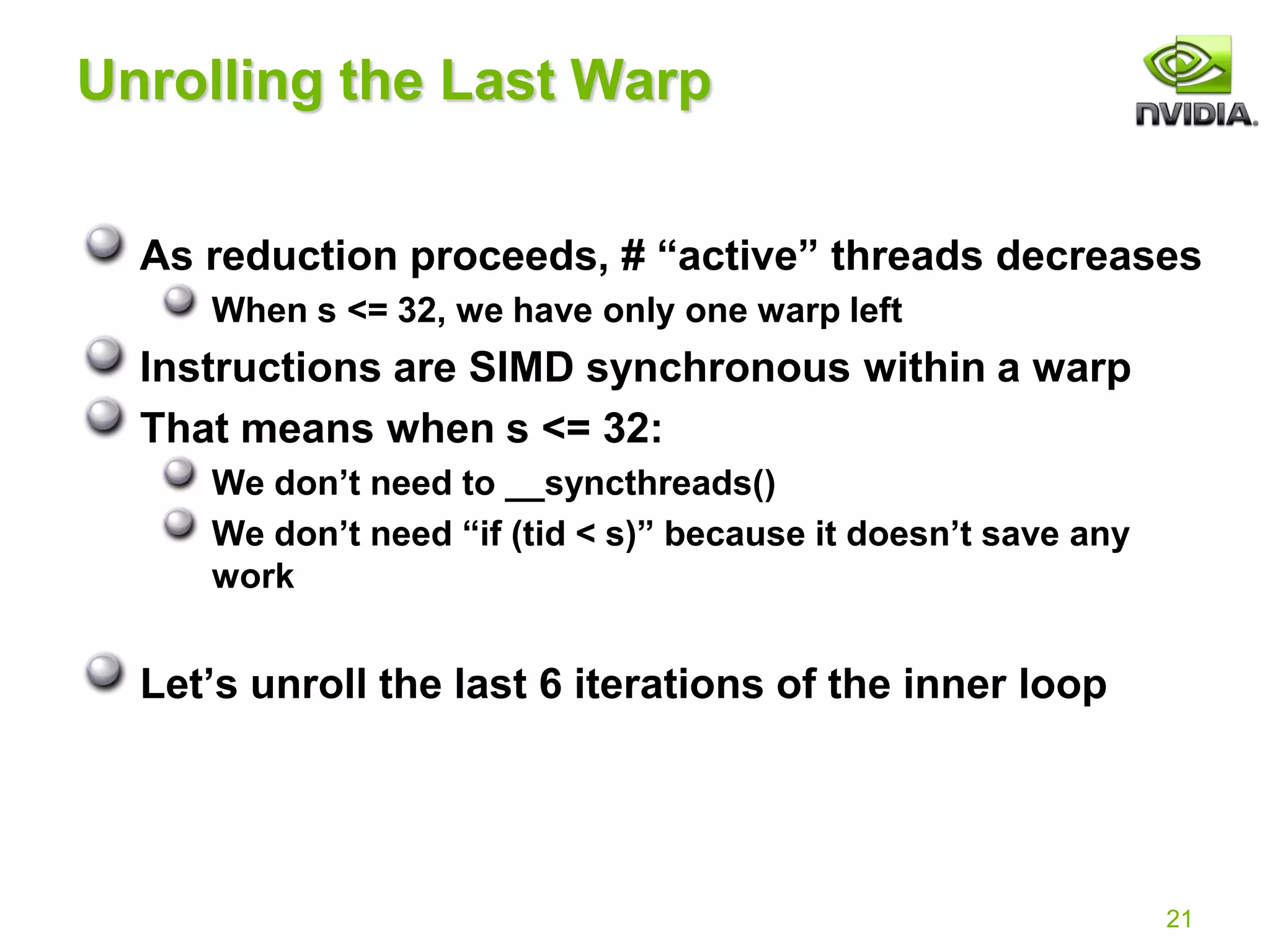 21
Unrolling the Last Warp
As reduction proceeds, # “active” threads decreases
When s <= 32, we have only one warp left
Instructions are SIMD synchronous within a warp
That means when s <= 32:
We don’t need to __syncthreads()
We don’t need “if (tid < s)” because it doesn’t save any
work
Let’s unroll the last 6 iterations of the inner loop
 