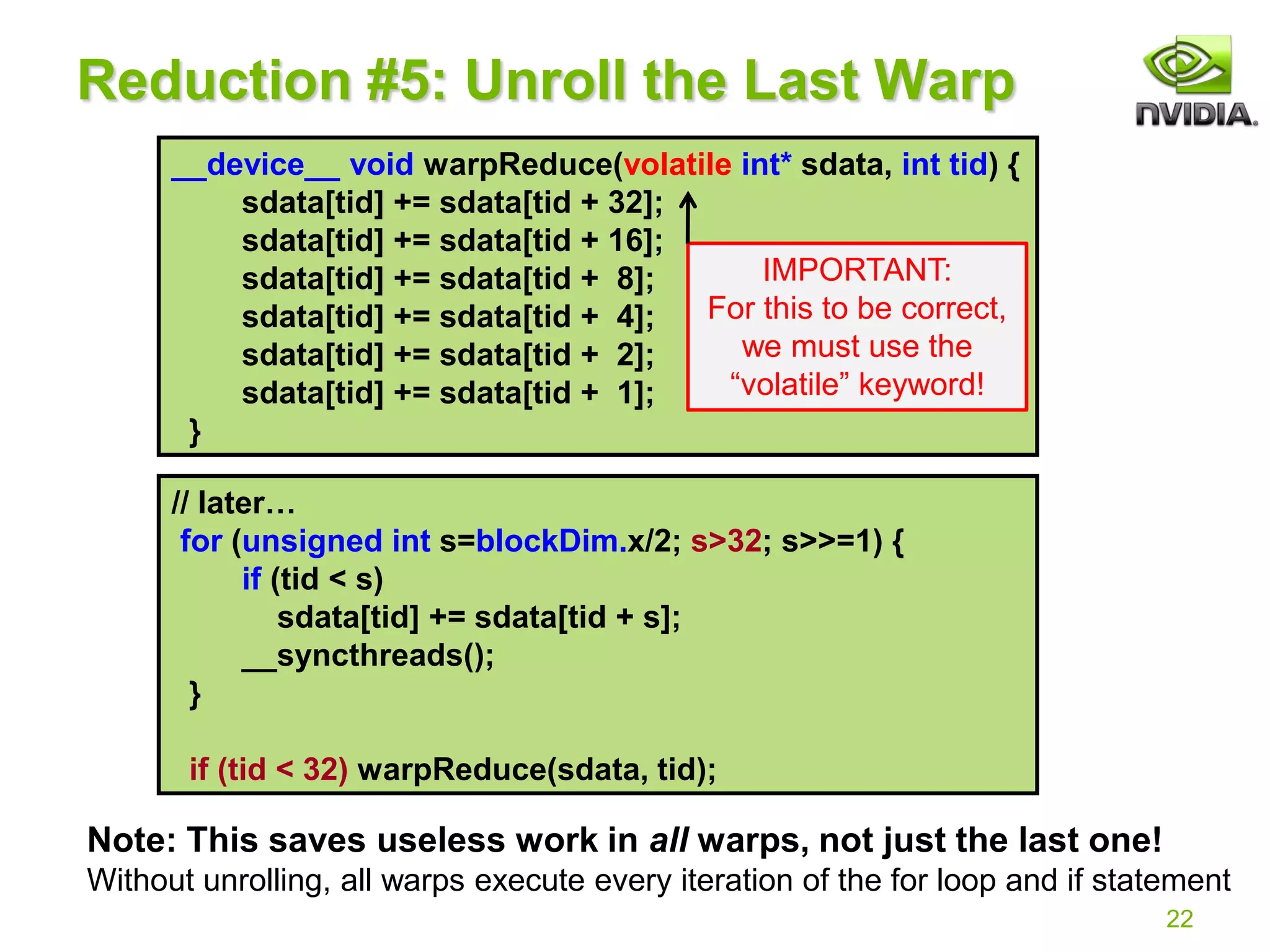 __device__ void warpReduce(volatile int* sdata, int tid) {
sdata[tid] += sdata[tid + 32];
sdata[tid] += sdata[tid + 16];
sdata[tid] += sdata[tid + 8];
sdata[tid] += sdata[tid + 4];
sdata[tid] += sdata[tid + 2];
sdata[tid] += sdata[tid + 1];
}
// later…
for (unsigned int s=blockDim.x/2; s>32; s>>=1) {
if (tid < s)
sdata[tid] += sdata[tid + s];
__syncthreads();
}
if (tid < 32) warpReduce(sdata, tid);
22
Reduction #5: Unroll the Last Warp
Note: This saves useless work in all warps, not just the last one!
Without unrolling, all warps execute every iteration of the for loop and if statement
IMPORTANT:
For this to be correct,
we must use the
“volatile” keyword!
 