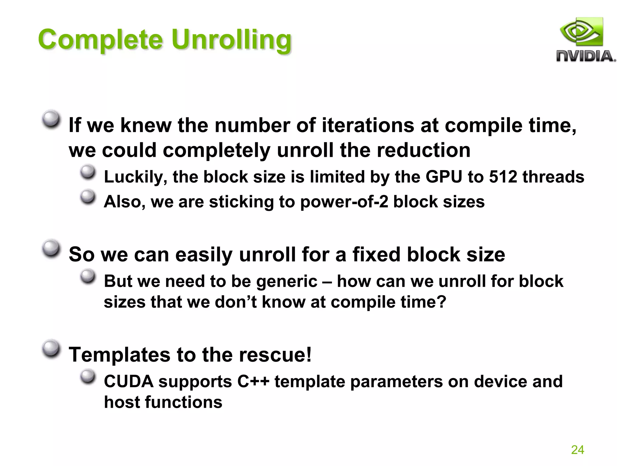 24
Complete Unrolling
If we knew the number of iterations at compile time,
we could completely unroll the reduction
Luckily, the block size is limited by the GPU to 512 threads
Also, we are sticking to power-of-2 block sizes
So we can easily unroll for a fixed block size
But we need to be generic – how can we unroll for block
sizes that we don’t know at compile time?
Templates to the rescue!
CUDA supports C++ template parameters on device and
host functions
 