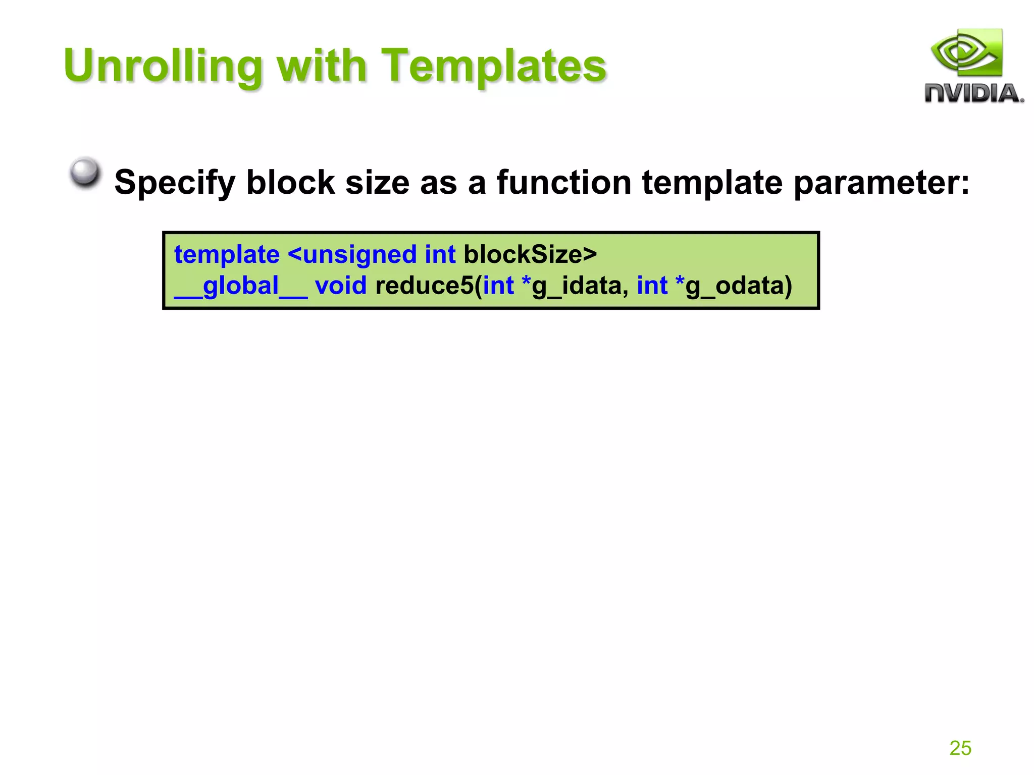 25
Unrolling with Templates
Specify block size as a function template parameter:
template <unsigned int blockSize>
__global__ void reduce5(int *g_idata, int *g_odata)
 