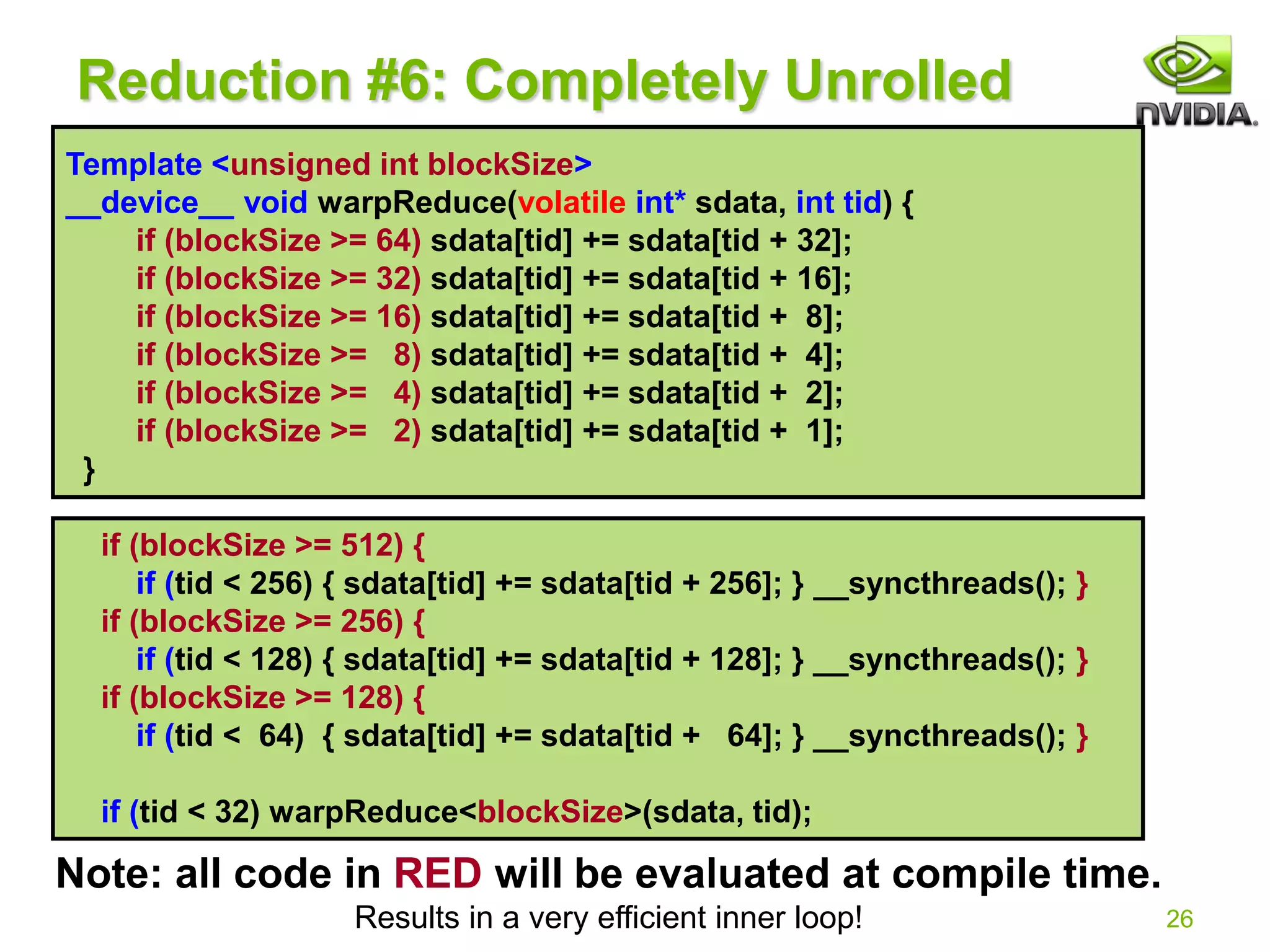 26
Reduction #6: Completely Unrolled
if (blockSize >= 512) {
if (tid < 256) { sdata[tid] += sdata[tid + 256]; } __syncthreads(); }
if (blockSize >= 256) {
if (tid < 128) { sdata[tid] += sdata[tid + 128]; } __syncthreads(); }
if (blockSize >= 128) {
if (tid < 64) { sdata[tid] += sdata[tid + 64]; } __syncthreads(); }
if (tid < 32) warpReduce<blockSize>(sdata, tid);
Note: all code in RED will be evaluated at compile time.
Results in a very efficient inner loop!
Template <unsigned int blockSize>
__device__ void warpReduce(volatile int* sdata, int tid) {
if (blockSize >= 64) sdata[tid] += sdata[tid + 32];
if (blockSize >= 32) sdata[tid] += sdata[tid + 16];
if (blockSize >= 16) sdata[tid] += sdata[tid + 8];
if (blockSize >= 8) sdata[tid] += sdata[tid + 4];
if (blockSize >= 4) sdata[tid] += sdata[tid + 2];
if (blockSize >= 2) sdata[tid] += sdata[tid + 1];
}
 
