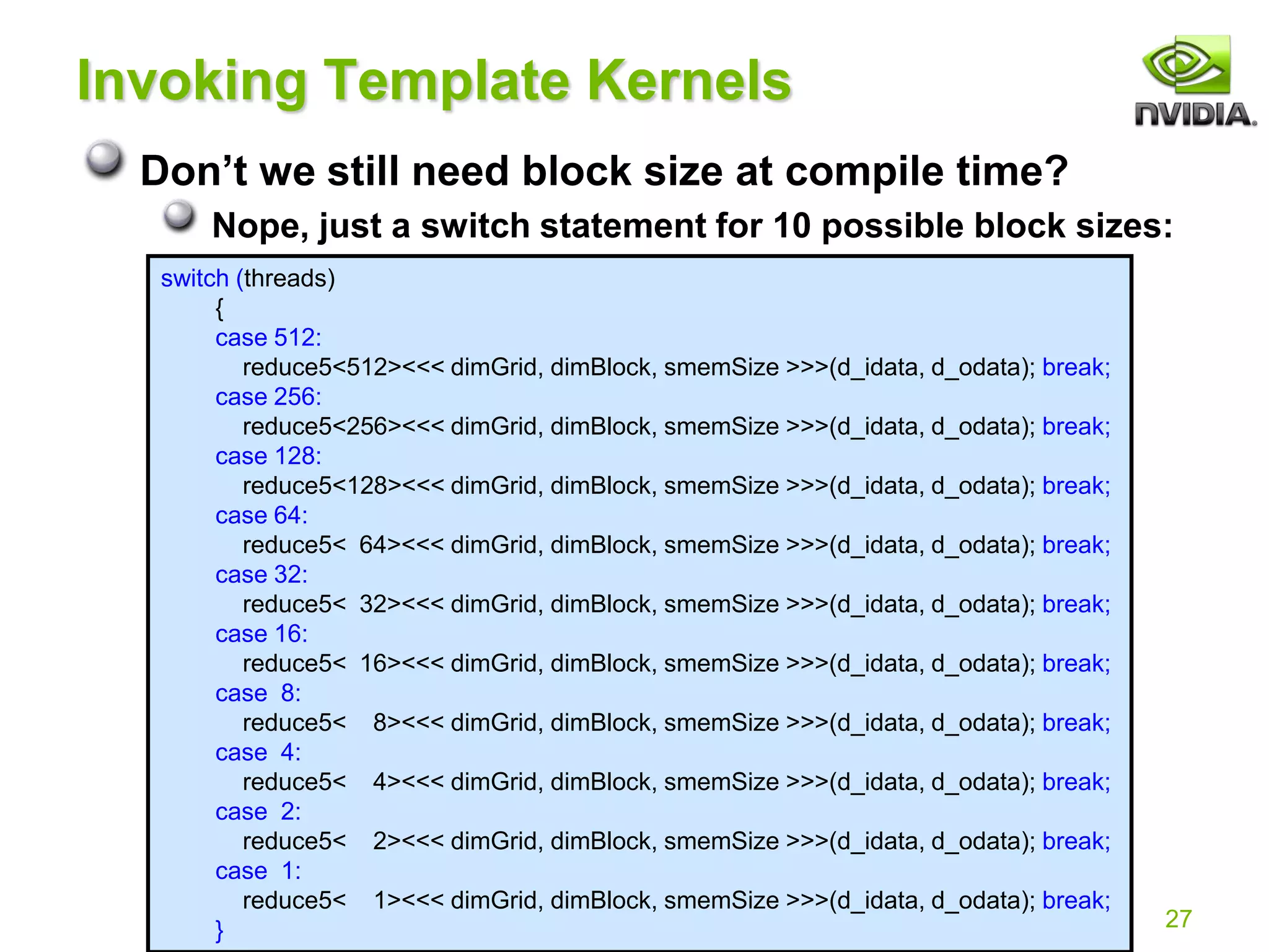 27
Invoking Template Kernels
Don’t we still need block size at compile time?
Nope, just a switch statement for 10 possible block sizes:
switch (threads)
{
case 512:
reduce5<512><<< dimGrid, dimBlock, smemSize >>>(d_idata, d_odata); break;
case 256:
reduce5<256><<< dimGrid, dimBlock, smemSize >>>(d_idata, d_odata); break;
case 128:
reduce5<128><<< dimGrid, dimBlock, smemSize >>>(d_idata, d_odata); break;
case 64:
reduce5< 64><<< dimGrid, dimBlock, smemSize >>>(d_idata, d_odata); break;
case 32:
reduce5< 32><<< dimGrid, dimBlock, smemSize >>>(d_idata, d_odata); break;
case 16:
reduce5< 16><<< dimGrid, dimBlock, smemSize >>>(d_idata, d_odata); break;
case 8:
reduce5< 8><<< dimGrid, dimBlock, smemSize >>>(d_idata, d_odata); break;
case 4:
reduce5< 4><<< dimGrid, dimBlock, smemSize >>>(d_idata, d_odata); break;
case 2:
reduce5< 2><<< dimGrid, dimBlock, smemSize >>>(d_idata, d_odata); break;
case 1:
reduce5< 1><<< dimGrid, dimBlock, smemSize >>>(d_idata, d_odata); break;
}
 