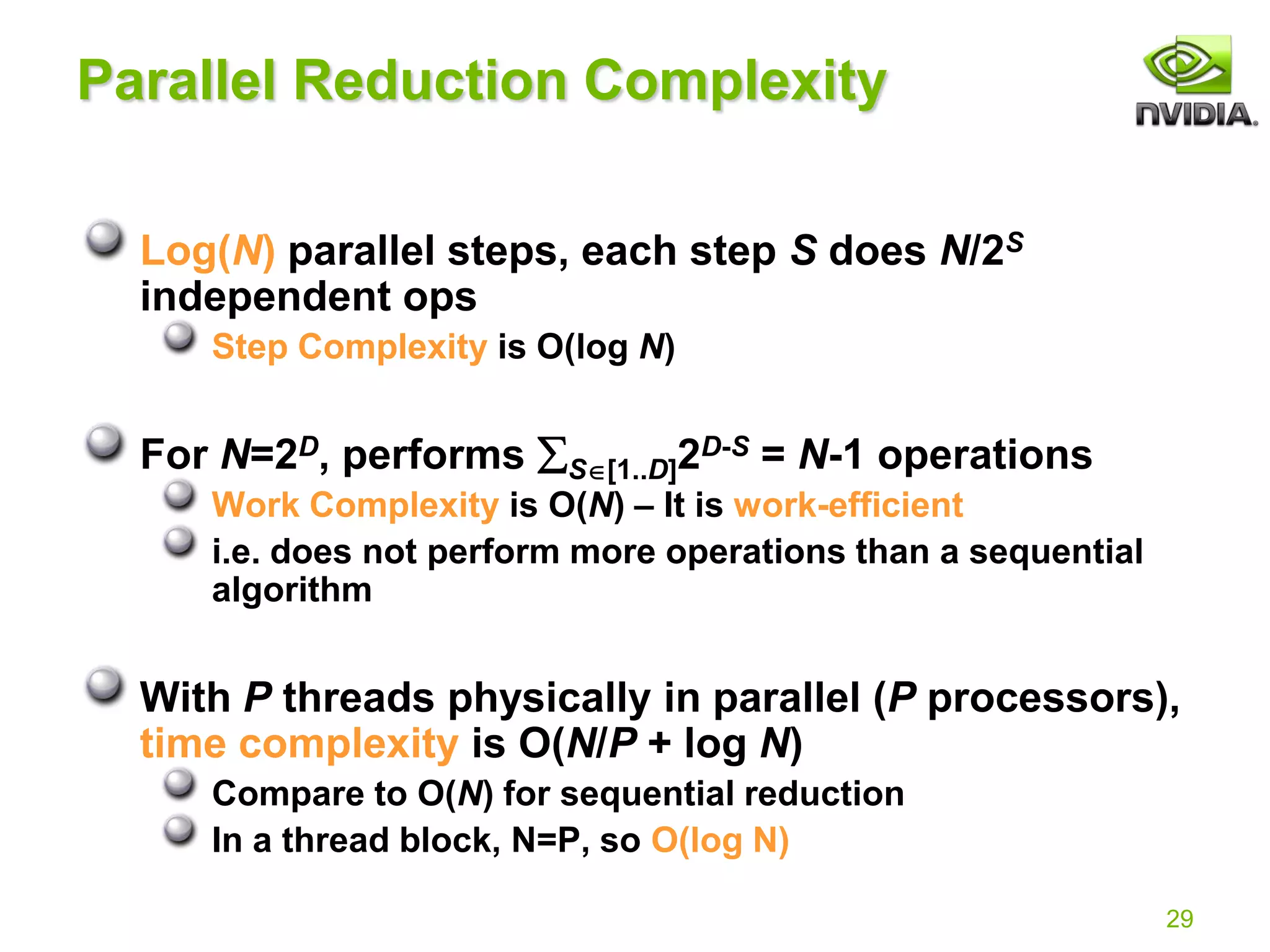 29
Parallel Reduction Complexity
Log(N) parallel steps, each step S does N/2S
independent ops
Step Complexity is O(log N)
For N=2D, performs S[1..D]2D-S = N-1 operations
Work Complexity is O(N) – It is work-efficient
i.e. does not perform more operations than a sequential
algorithm
With P threads physically in parallel (P processors),
time complexity is O(N/P + log N)
Compare to O(N) for sequential reduction
In a thread block, N=P, so O(log N)
 