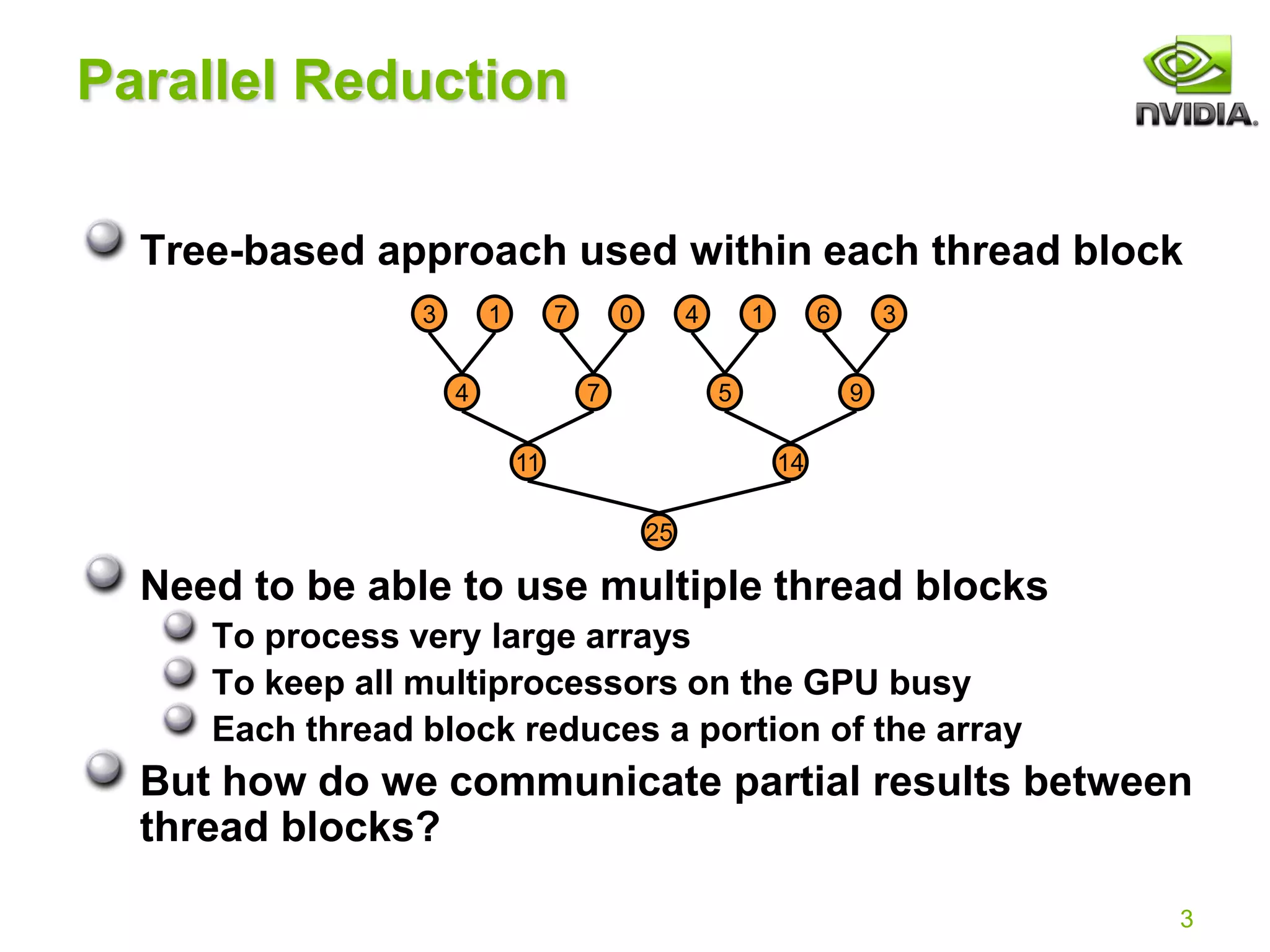 3
Parallel Reduction
Tree-based approach used within each thread block
Need to be able to use multiple thread blocks
To process very large arrays
To keep all multiprocessors on the GPU busy
Each thread block reduces a portion of the array
But how do we communicate partial results between
thread blocks?
4 7 5 9
11 14
25
3 1 7 0 4 1 6 3
 