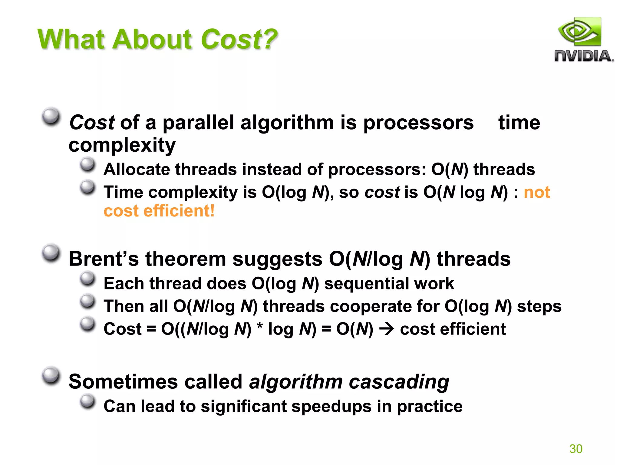 30
What About Cost?
Cost of a parallel algorithm is processors time
complexity
Allocate threads instead of processors: O(N) threads
Time complexity is O(log N), so cost is O(N log N) : not
cost efficient!
Brent’s theorem suggests O(N/log N) threads
Each thread does O(log N) sequential work
Then all O(N/log N) threads cooperate for O(log N) steps
Cost = O((N/log N) * log N) = O(N)  cost efficient
Sometimes called algorithm cascading
Can lead to significant speedups in practice
 